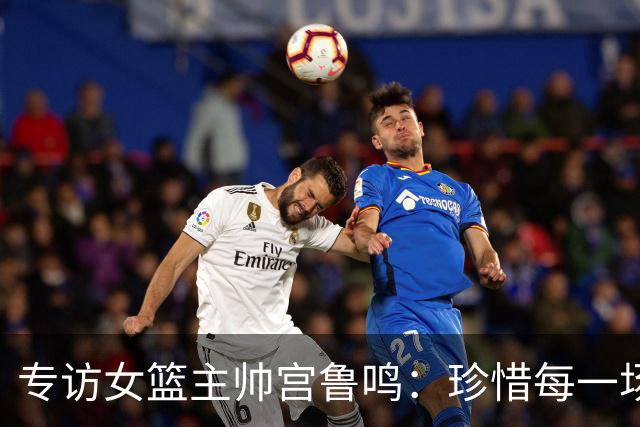 专访女篮主帅宫鲁鸣：珍惜每一场世界杯比赛 争取最好的成绩