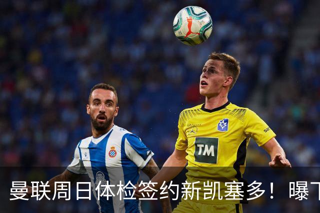 曼联周日体检签约新凯塞多！曝下赛季培养计划，卡里克暂时用不上