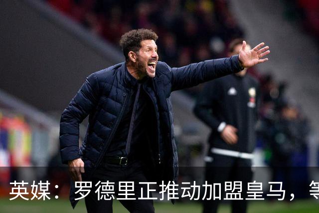 英媒：罗德里正推动加盟皇马，等待弗洛伦蒂诺批准