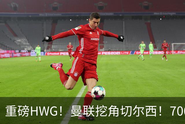 重磅HWG！曼联挖角切尔西！7000万镑强攻兽腰