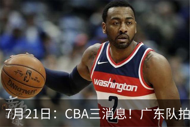 7月21日：CBA三消息！广东队拍板重大决定，同曦点名要徐杰，黄明依留队了