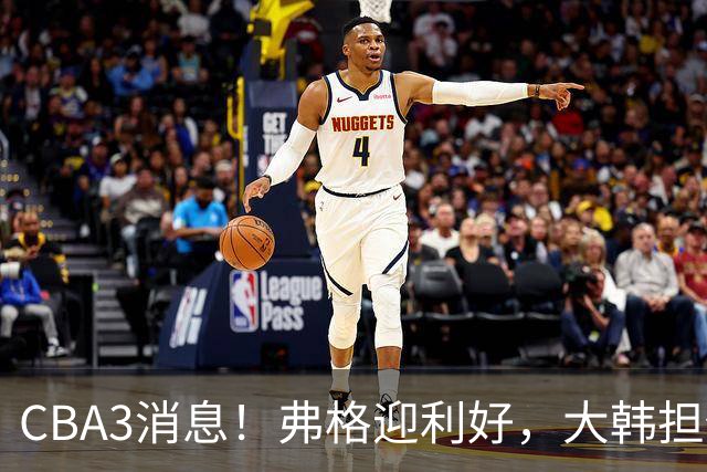 CBA3消息！弗格迎利好，大韩担任辽篮副总，张镇麟喜获2400万合同